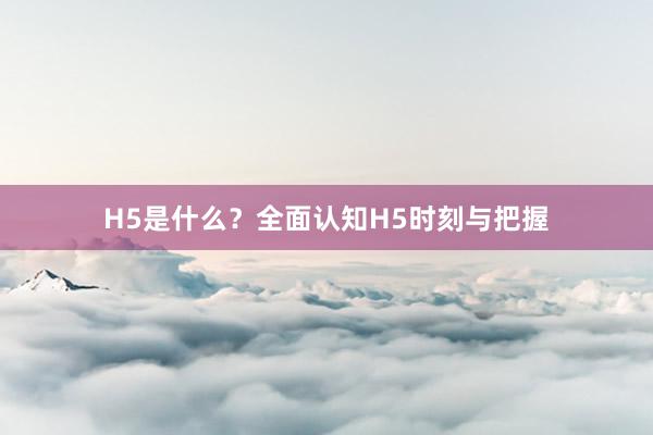 H5是什么？全面认知H5时刻与把握