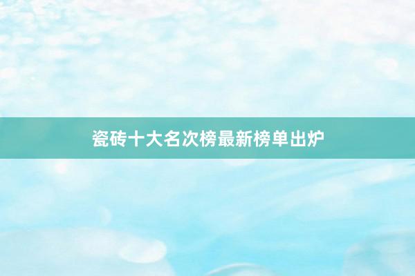 瓷砖十大名次榜最新榜单出炉