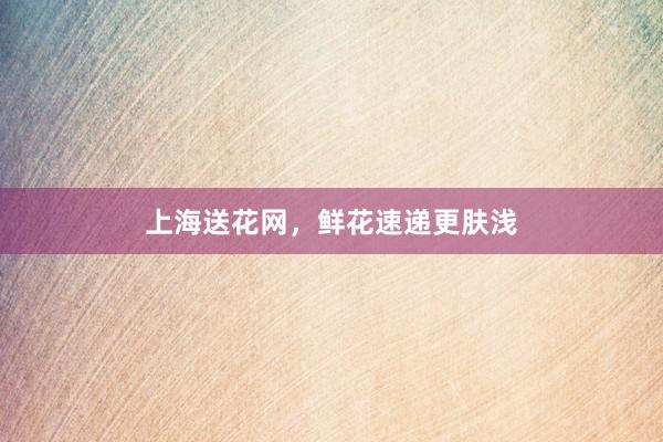 上海送花网,鲜花速递更肤浅
